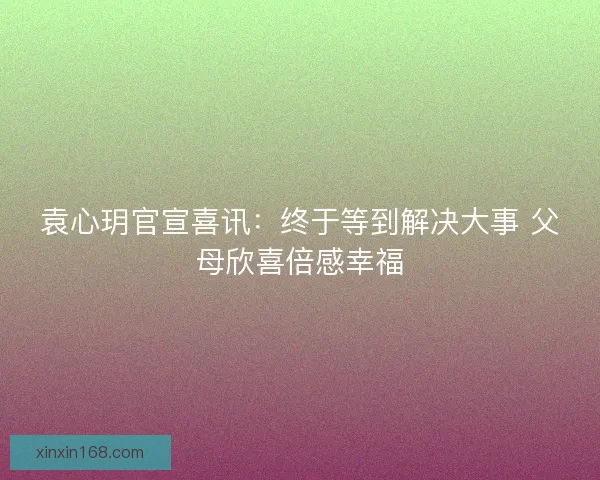 袁心玥官宣喜讯：终于等到解决大事 父母欣喜倍感幸福
