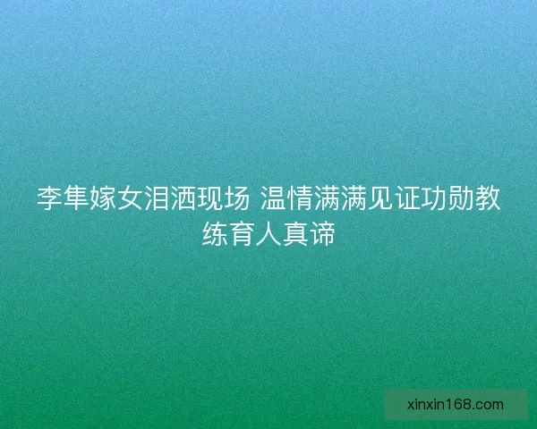 李隼嫁女泪洒现场 温情满满见证功勋教练育人真谛
