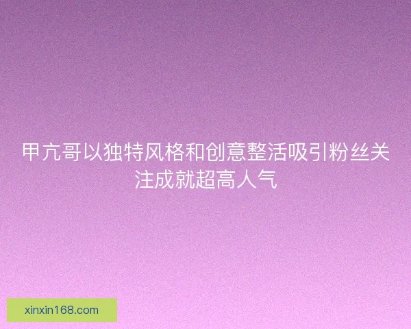 甲亢哥以独特风格和创意整活吸引粉丝关注成就超高人气
