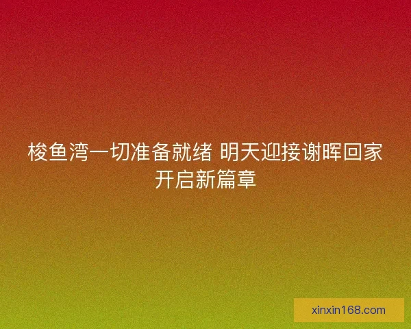 梭鱼湾一切准备就绪 明天迎接谢晖回家开启新篇章
