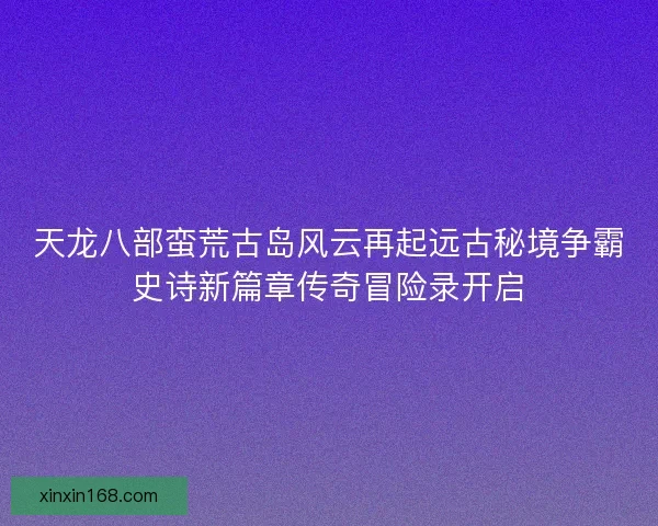 天龙八部蛮荒古岛风云再起远古秘境争霸史诗新篇章传奇冒险录开启