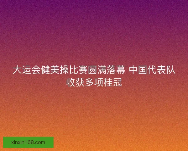 大运会健美操比赛圆满落幕 中国代表队收获多项桂冠
