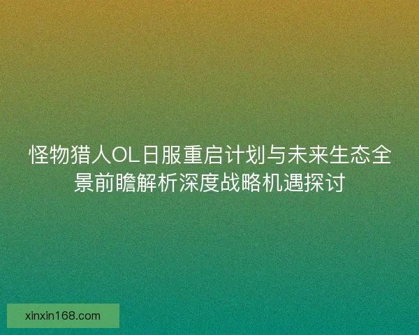 怪物猎人OL日服重启计划与未来生态全景前瞻解析深度战略机遇探讨