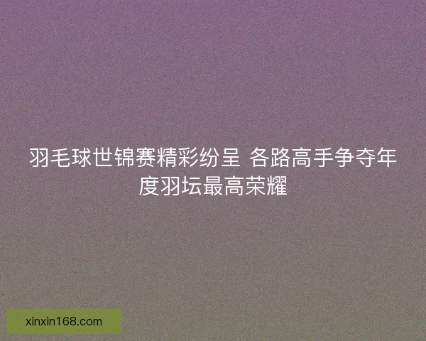 羽毛球世锦赛精彩纷呈 各路高手争夺年度羽坛最高荣耀