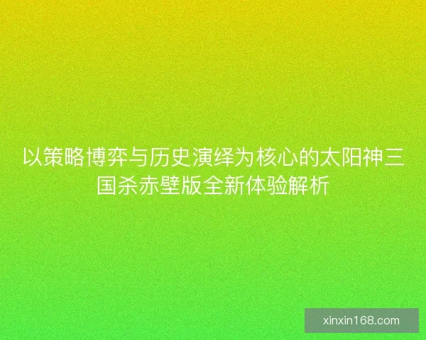 以策略博弈与历史演绎为核心的太阳神三国杀赤壁版全新体验解析