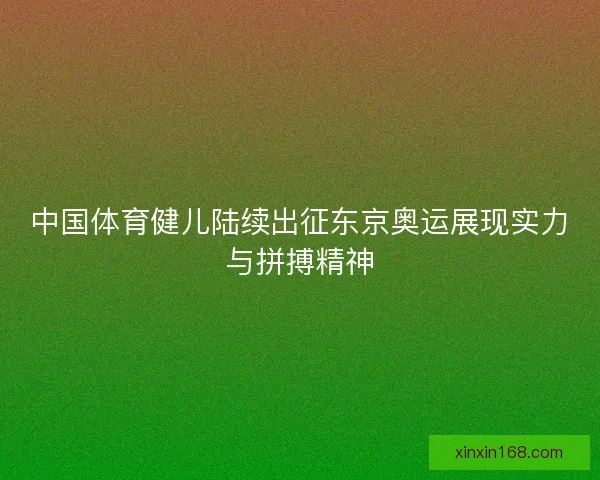 中国体育健儿陆续出征东京奥运展现实力与拼搏精神