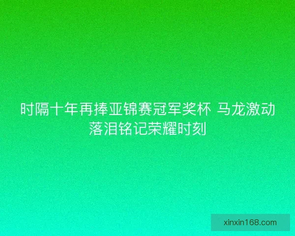 时隔十年再捧亚锦赛冠军奖杯 马龙激动落泪铭记荣耀时刻