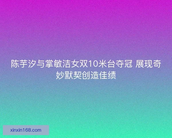 陈芋汐与掌敏洁女双10米台夺冠 展现奇妙默契创造佳绩 陈芋汐与掌敏洁女双10米台夺冠 展现奇妙默契创造佳绩