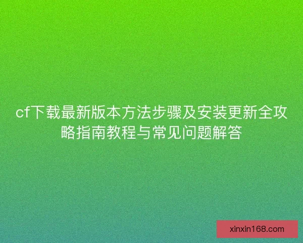 cf下载最新版本方法步骤及安装更新全攻略指南教程与常见问题解答