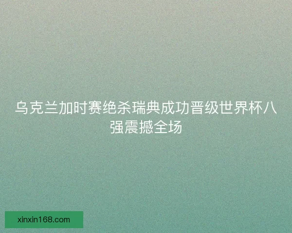 乌克兰加时赛绝杀瑞典成功晋级世界杯八强震撼全场