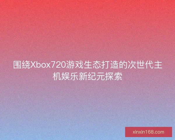 围绕Xbox720游戏生态打造的次世代主机娱乐新纪元探索