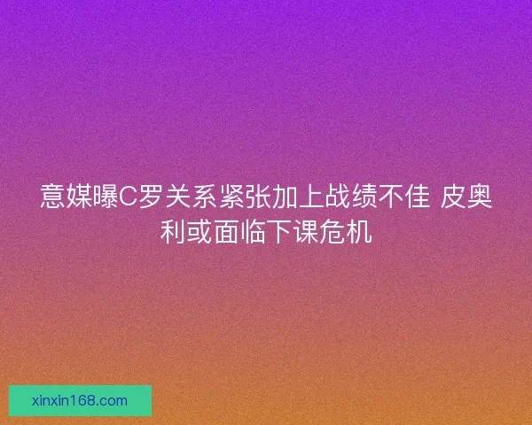意媒曝C罗关系紧张加上战绩不佳 皮奥利或面临下课危机