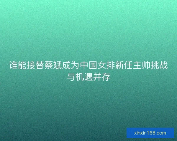 谁能接替蔡斌成为中国女排新任主帅挑战与机遇并存 谁能接替蔡斌成为中国女排新任主帅挑战与机遇并存