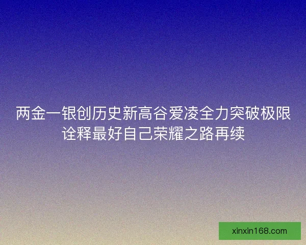 两金一银创历史新高谷爱凌全力突破极限诠释最好自己荣耀之路再续