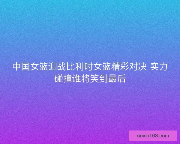 中国女篮迎战比利时女篮精彩对决 实力碰撞谁将笑到最后 中国女篮迎战比利时女篮精彩对决 实力碰撞谁将笑到最后