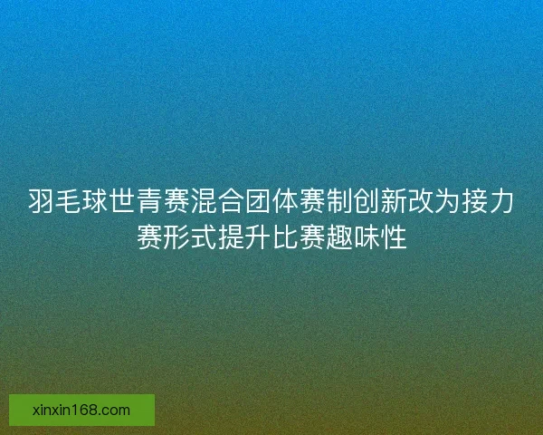 羽毛球世青赛混合团体赛制创新改为接力赛形式提升比赛趣味性 羽毛球世青赛混合团体赛制创新改为接力赛形式提升比赛趣味性