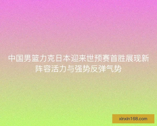 中国男篮力克日本迎来世预赛首胜展现新阵容活力与强势反弹气势