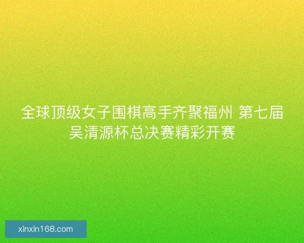 全球顶级女子围棋高手齐聚福州 第七届吴清源杯总决赛精彩开赛