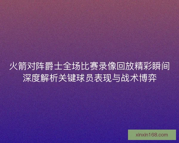 火箭对阵爵士全场比赛录像回放精彩瞬间深度解析关键球员表现与战术博弈