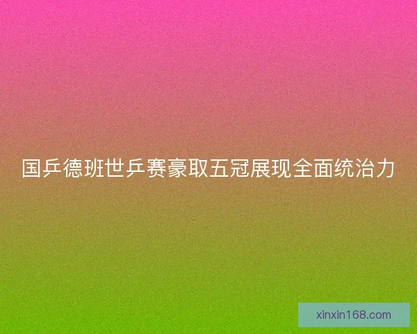 国乒德班世乒赛豪取五冠展现全面统治力