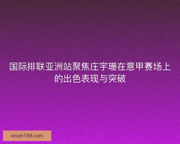 国际排联亚洲站聚焦庄宇珊在意甲赛场上的出色表现与突破 国际排联亚洲站聚焦庄宇珊在意甲赛场上的出色表现与突破